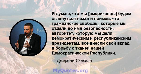 Я думаю, что мы [американцы] будем оглянуться назад и поймев, что гражданские свободы, которые мы отдали во имя безопасности, авторитет, которую мы дали демократическим и республиканским президентам, все внесли свой