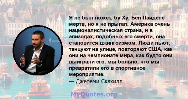 Я не был похож, бу Ху, Бен Лайденс мертв, но я не прыгал. Америка очень националистическая страна, и в эпизодах, подобных его смерти, она становится джингоизмом. Люди пьют, танцуют на улице, повторяют США, как они на