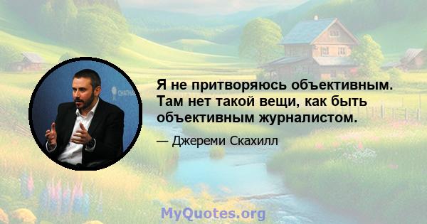 Я не притворяюсь объективным. Там нет такой вещи, как быть объективным журналистом.