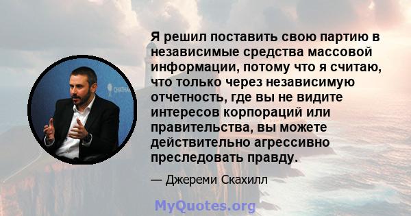 Я решил поставить свою партию в независимые средства массовой информации, потому что я считаю, что только через независимую отчетность, где вы не видите интересов корпораций или правительства, вы можете действительно