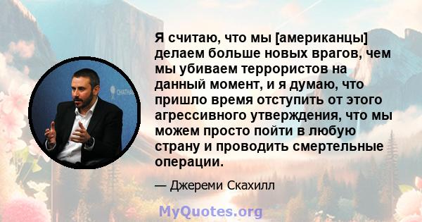 Я считаю, что мы [американцы] делаем больше новых врагов, чем мы убиваем террористов на данный момент, и я думаю, что пришло время отступить от этого агрессивного утверждения, что мы можем просто пойти в любую страну и