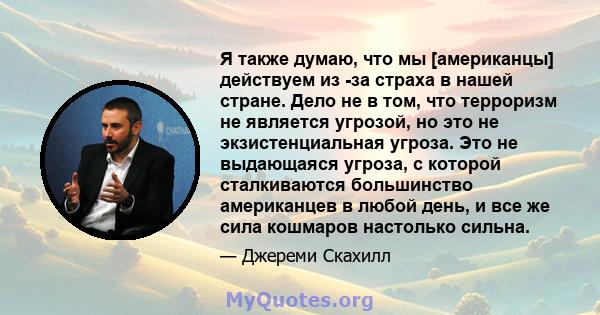 Я также думаю, что мы [американцы] действуем из -за страха в нашей стране. Дело не в том, что терроризм не является угрозой, но это не экзистенциальная угроза. Это не выдающаяся угроза, с которой сталкиваются