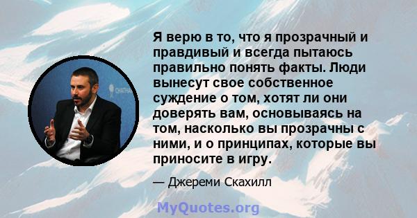 Я верю в то, что я прозрачный и правдивый и всегда пытаюсь правильно понять факты. Люди вынесут свое собственное суждение о том, хотят ли они доверять вам, основываясь на том, насколько вы прозрачны с ними, и о