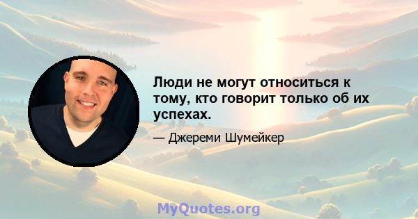 Люди не могут относиться к тому, кто говорит только об их успехах.