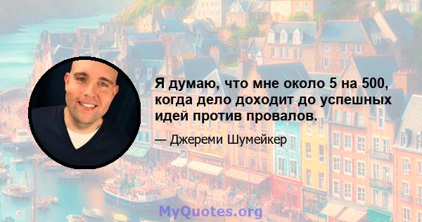 Я думаю, что мне около 5 на 500, когда дело доходит до успешных идей против провалов.