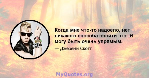 Когда мне что-то надоело, нет никакого способа обойти это. Я могу быть очень упрямым.