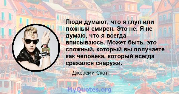 Люди думают, что я глуп или ложный смирен. Это не. Я не думаю, что я всегда вписываюсь. Может быть, это сложный, который вы получаете как человека, который всегда сражался снаружи.