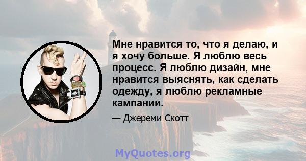 Мне нравится то, что я делаю, и я хочу больше. Я люблю весь процесс. Я люблю дизайн, мне нравится выяснять, как сделать одежду, я люблю рекламные кампании.