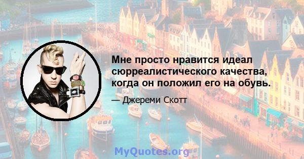 Мне просто нравится идеал сюрреалистического качества, когда он положил его на обувь.