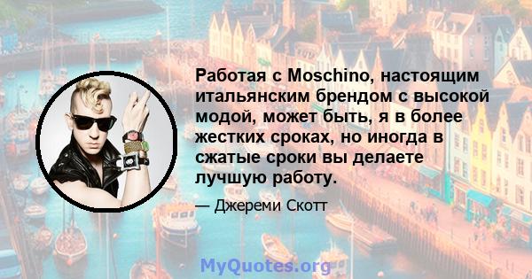 Работая с Moschino, настоящим итальянским брендом с высокой модой, может быть, я в более жестких сроках, но иногда в сжатые сроки вы делаете лучшую работу.