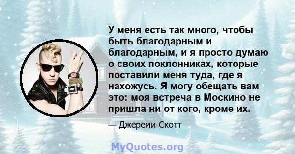 У меня есть так много, чтобы быть благодарным и благодарным, и я просто думаю о своих поклонниках, которые поставили меня туда, где я нахожусь. Я могу обещать вам это: моя встреча в Москино не пришла ни от кого, кроме