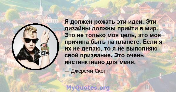 Я должен рожать эти идеи. Эти дизайны должны прийти в мир. Это не только моя цель, это моя причина быть на планете. Если я их не делаю, то я не выполняю свой призвание. Это очень инстинктивно для меня.