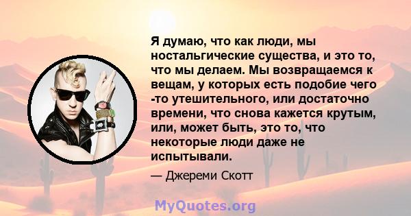 Я думаю, что как люди, мы ностальгические существа, и это то, что мы делаем. Мы возвращаемся к вещам, у которых есть подобие чего -то утешительного, или достаточно времени, что снова кажется крутым, или, может быть, это 