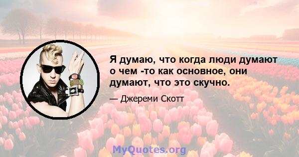 Я думаю, что когда люди думают о чем -то как основное, они думают, что это скучно.