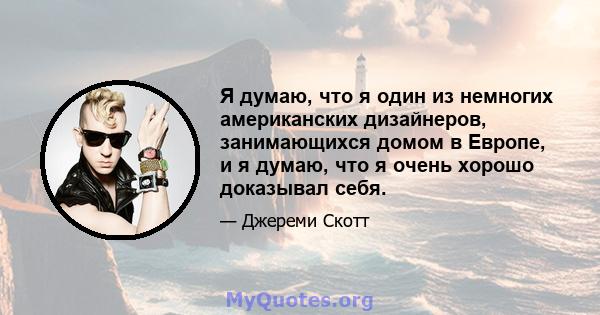 Я думаю, что я один из немногих американских дизайнеров, занимающихся домом в Европе, и я думаю, что я очень хорошо доказывал себя.