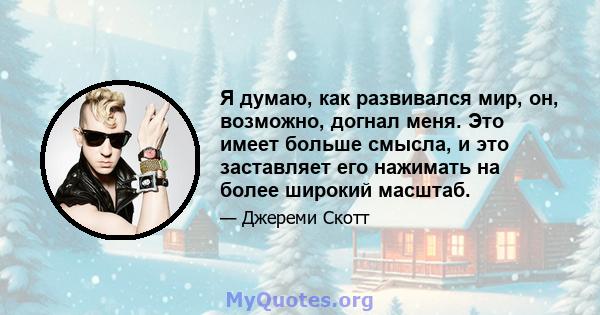 Я думаю, как развивался мир, он, возможно, догнал меня. Это имеет больше смысла, и это заставляет его нажимать на более широкий масштаб.