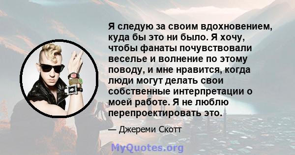 Я следую за своим вдохновением, куда бы это ни было. Я хочу, чтобы фанаты почувствовали веселье и волнение по этому поводу, и мне нравится, когда люди могут делать свои собственные интерпретации о моей работе. Я не