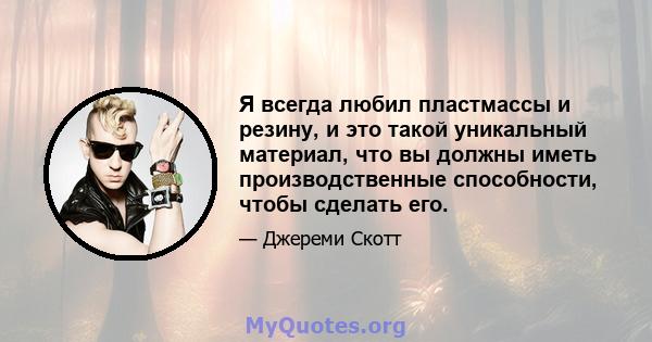 Я всегда любил пластмассы и резину, и это такой уникальный материал, что вы должны иметь производственные способности, чтобы сделать его.