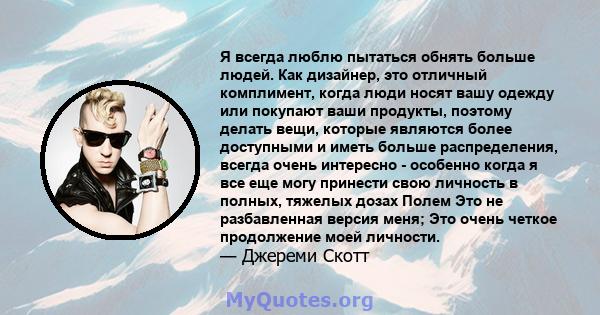 Я всегда люблю пытаться обнять больше людей. Как дизайнер, это отличный комплимент, когда люди носят вашу одежду или покупают ваши продукты, поэтому делать вещи, которые являются более доступными и иметь больше