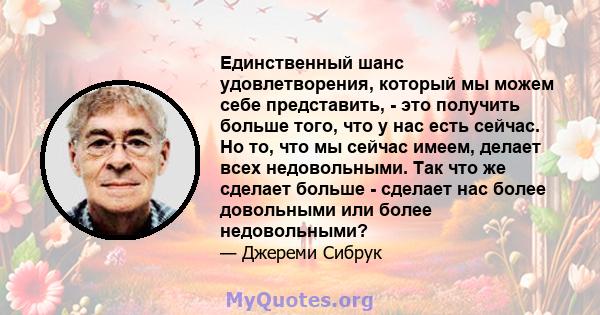 Единственный шанс удовлетворения, который мы можем себе представить, - это получить больше того, что у нас есть сейчас. Но то, что мы сейчас имеем, делает всех недовольными. Так что же сделает больше - сделает нас более 