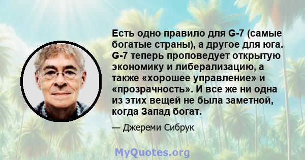 Есть одно правило для G-7 (самые богатые страны), а другое для юга. G-7 теперь проповедует открытую экономику и либерализацию, а также «хорошее управление» и «прозрачность». И все же ни одна из этих вещей не была