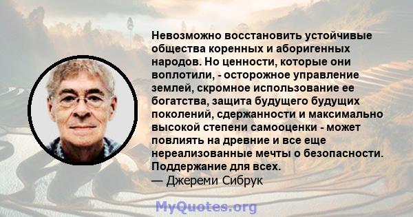 Невозможно восстановить устойчивые общества коренных и аборигенных народов. Но ценности, которые они воплотили, - осторожное управление землей, скромное использование ее богатства, защита будущего будущих поколений,