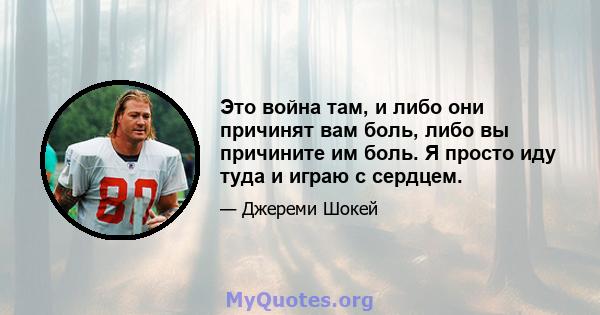 Это война там, и либо они причинят вам боль, либо вы причините им боль. Я просто иду туда и играю с сердцем.