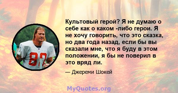 Культовый герой? Я не думаю о себе как о каком -либо герои. Я не хочу говорить, что это сказка, но два года назад, если бы вы сказали мне, что я буду в этом положении, я бы не поверил в это вряд ли.