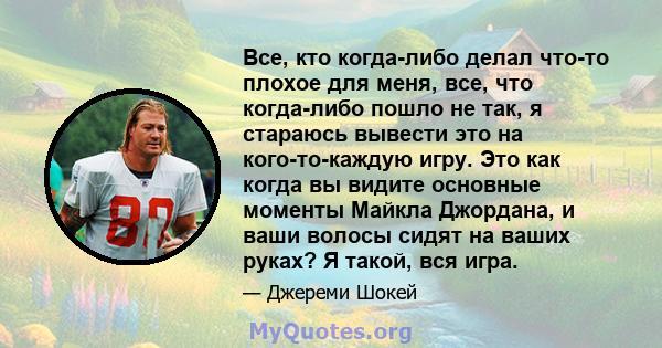 Все, кто когда-либо делал что-то плохое для меня, все, что когда-либо пошло не так, я стараюсь вывести это на кого-то-каждую игру. Это как когда вы видите основные моменты Майкла Джордана, и ваши волосы сидят на ваших