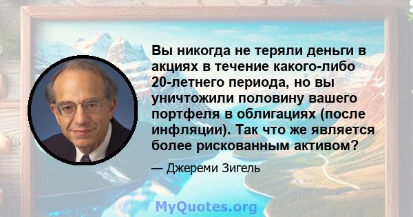 Вы никогда не теряли деньги в акциях в течение какого-либо 20-летнего периода, но вы уничтожили половину вашего портфеля в облигациях (после инфляции). Так что же является более рискованным активом?