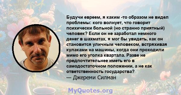 Будучи евреем, я каким -то образом не видел проблемы: кого волнует, что говорит психически больной (но странно приятный) человек? Если он не заработал немного денег в шахматах, я мог бы увидеть, как он становится