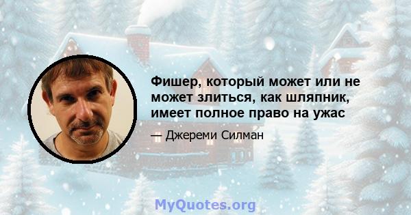 Фишер, который может или не может злиться, как шляпник, имеет полное право на ужас