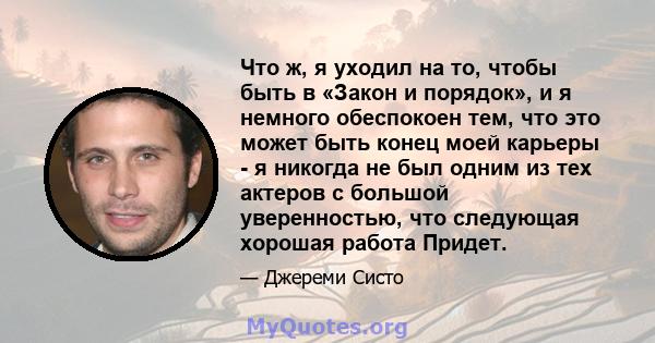 Что ж, я уходил на то, чтобы быть в «Закон и порядок», и я немного обеспокоен тем, что это может быть конец моей карьеры - я никогда не был одним из тех актеров с большой уверенностью, что следующая хорошая работа