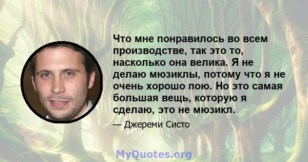 Что мне понравилось во всем производстве, так это то, насколько она велика. Я не делаю мюзиклы, потому что я не очень хорошо пою. Но это самая большая вещь, которую я сделаю, это не мюзикл.