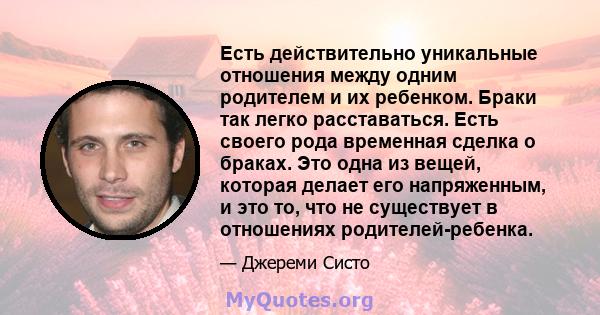 Есть действительно уникальные отношения между одним родителем и их ребенком. Браки так легко расставаться. Есть своего рода временная сделка о браках. Это одна из вещей, которая делает его напряженным, и это то, что не