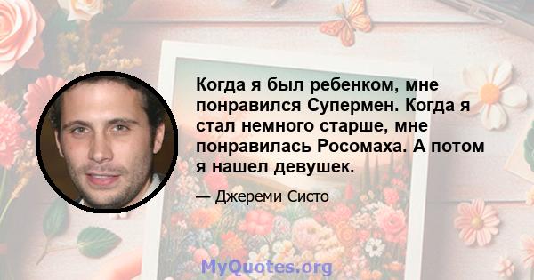 Когда я был ребенком, мне понравился Супермен. Когда я стал немного старше, мне понравилась Росомаха. А потом я нашел девушек.