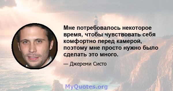 Мне потребовалось некоторое время, чтобы чувствовать себя комфортно перед камерой, поэтому мне просто нужно было сделать это много.