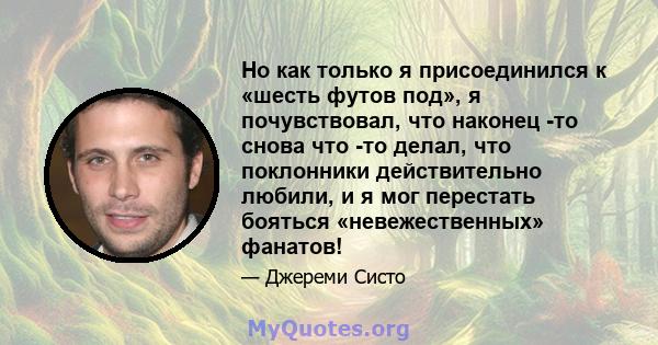 Но как только я присоединился к «шесть футов под», я почувствовал, что наконец -то снова что -то делал, что поклонники действительно любили, и я мог перестать бояться «невежественных» фанатов!