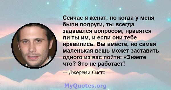 Сейчас я женат, но когда у меня были подруги, ты всегда задавался вопросом, нравятся ли ты им, и если они тебе нравились. Вы вместе, но самая маленькая вещь может заставить одного из вас пойти: «Знаете что? Это не