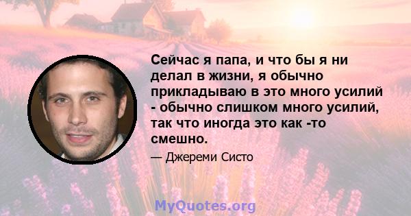 Сейчас я папа, и что бы я ни делал в жизни, я обычно прикладываю в это много усилий - обычно слишком много усилий, так что иногда это как -то смешно.