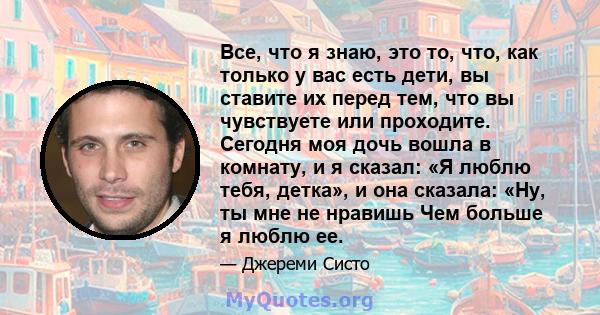 Все, что я знаю, это то, что, как только у вас есть дети, вы ставите их перед тем, что вы чувствуете или проходите. Сегодня моя дочь вошла в комнату, и я сказал: «Я люблю тебя, детка», и она сказала: «Ну, ты мне не