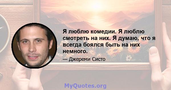 Я люблю комедии. Я люблю смотреть на них. Я думаю, что я всегда боялся быть на них немного.