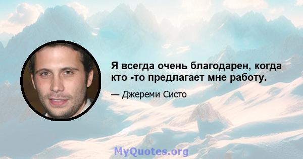 Я всегда очень благодарен, когда кто -то предлагает мне работу.