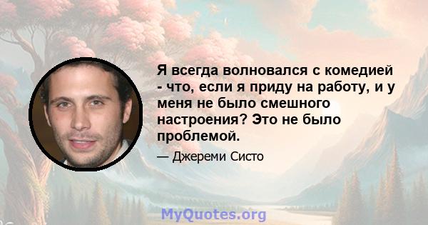 Я всегда волновался с комедией - что, если я приду на работу, и у меня не было смешного настроения? Это не было проблемой.