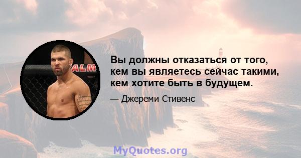 Вы должны отказаться от того, кем вы являетесь сейчас такими, кем хотите быть в будущем.