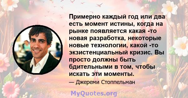 Примерно каждый год или два есть момент истины, когда на рынке появляется какая -то новая разработка, некоторые новые технологии, какой -то экзистенциальный кризис. Вы просто должны быть бдительными в том, чтобы искать