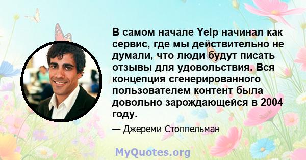 В самом начале Yelp начинал как сервис, где мы действительно не думали, что люди будут писать отзывы для удовольствия. Вся концепция сгенерированного пользователем контент была довольно зарождающейся в 2004 году.