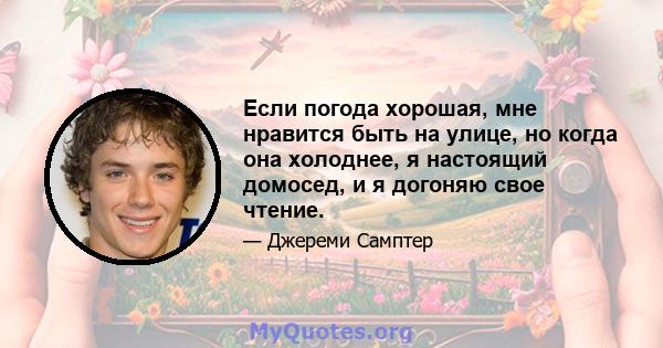 Если погода хорошая, мне нравится быть на улице, но когда она холоднее, я настоящий домосед, и я догоняю свое чтение.