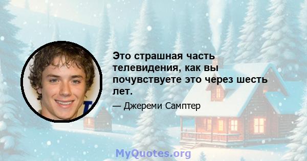 Это страшная часть телевидения, как вы почувствуете это через шесть лет.