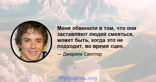 Меня обвинили в том, что они заставляют людей смеяться, может быть, когда это не подходит, во время сцен.